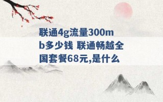 联通4g流量300mb多少钱 联通畅越全国套餐68元,是什么 