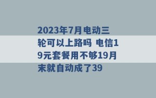 2023年7月电动三轮可以上路吗 电信19元套餐用不够19月末就自动成了39 