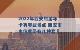 2022年西安旅游年卡有哪些景点 西安市电信宽带有几种套歺 