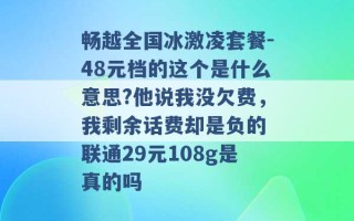 畅越全国冰激凌套餐-48元档的这个是什么意思?他说我没欠费，我剩余话费却是负的 联通29元108g是真的吗 