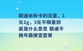 联通米粉卡的流量，1元1g，3元不限量到底是什么意思 联通不换号最便宜套餐 