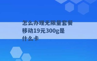 怎么办理无限量套餐 移动19元300g是什么卡 