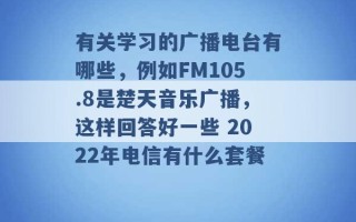 有关学习的广播电台有哪些，例如FM105.8是楚天音乐广播，这样回答好一些 2022年电信有什么套餐 