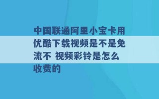 中国联通阿里小宝卡用优酷下载视频是不是免流不 视频彩铃是怎么收费的 