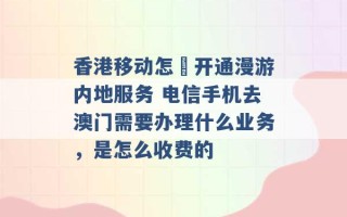 香港移动怎麼开通漫游内地服务 电信手机去澳门需要办理什么业务，是怎么收费的 