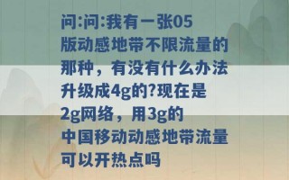 问:问:我有一张05版动感地带不限流量的那种，有没有什么办法升级成4g的?现在是2g网络，用3g的 中国移动动感地带流量可以开热点吗 