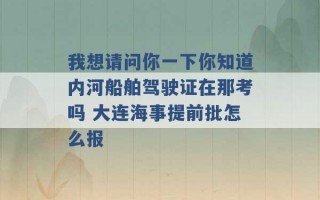 我想请问你一下你知道内河船舶驾驶证在那考吗 大连海事提前批怎么报 