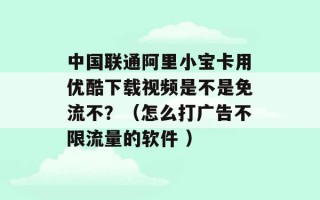 中国联通阿里小宝卡用优酷下载视频是不是免流不？（怎么打广告不限流量的软件 ）