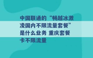 中国联通的“畅越冰激凌国内不限流量套餐”是什么业务 重庆套餐卡不限流量 