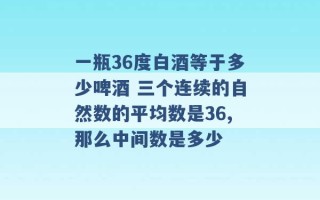 一瓶36度白酒等于多少啤酒 三个连续的自然数的平均数是36,那么中间数是多少 