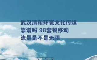 武汉清和环寰文化传媒靠谱吗 98套餐移动流量是不是无限 