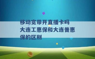 移动宽带开直播卡吗 大连工惠保和大连普惠保的区别 