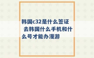 韩国c32是什么签证 去韩国什么手机和什么号才能办漫游 