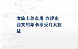 文旅卡怎么用 办理山西文旅年卡享受几大权益 