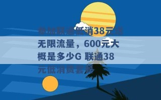 参加联通低消38元送无限流量，600元大概是多少G 联通38元低消费套餐 