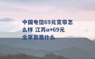 中国电信69元宽带怎么样 江苏u+69元全享包是什么 