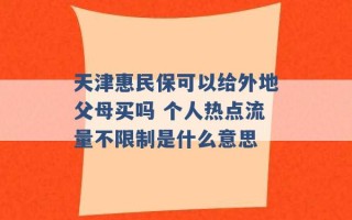 天津惠民保可以给外地父母买吗 个人热点流量不限制是什么意思 