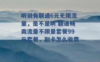 听说有联通6元无限流量，是不是啊 联通畅爽流量不限量套餐99元套餐，副卡怎么收费 