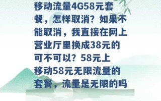 移动流量4G58元套餐，怎样取消？如果不能取消，我直接在网上营业厅里换成38元的可不可以？58元上 移动58元无限流量的套餐，流量是无限的吗 