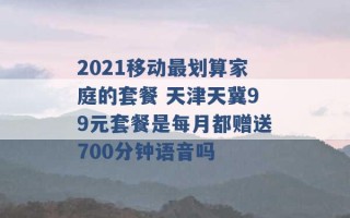 2021移动最划算家庭的套餐 天津天冀99元套餐是每月都赠送700分钟语音吗 