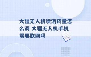 大疆无人机喷洒药量怎么调 大疆无人机手机需要联网吗 