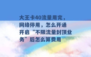 大王卡40流量用完，网络停用，怎么开通 开启“不限流量封顶业务”后怎么算费用 