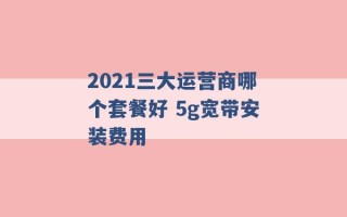 2021三大运营商哪个套餐好 5g宽带安装费用 