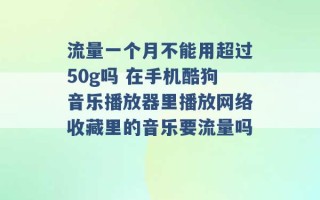 流量一个月不能用超过50g吗 在手机酷狗音乐播放器里播放网络收藏里的音乐要流量吗 