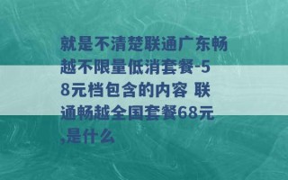 就是不清楚联通广东畅越不限量低消套餐-58元档包含的内容 联通畅越全国套餐68元,是什么 