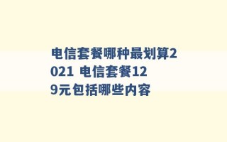 电信套餐哪种最划算2021 电信套餐129元包括哪些内容 