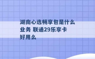 湖南心选畅享包是什么业务 联通29乐享卡好用么 