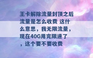 王卡解除流量封顶之后流量是怎么收费 这什么意思，我无限流量，现在40G用完限速了，这个要不要收费 