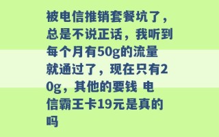 被电信推销套餐坑了，总是不说正话，我听到每个月有50g的流量就通过了，现在只有20g，其他的要钱 电信霸王卡19元是真的吗 