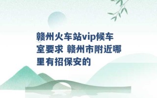 赣州火车站vip候车室要求 赣州市附近哪里有招保安的 