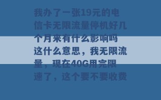 我办了一张19元的电信卡无限流量停机好几个月来有什么影响吗 这什么意思，我无限流量，现在40G用完限速了，这个要不要收费 