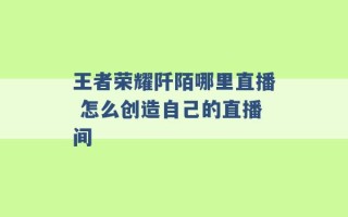 王者荣耀阡陌哪里直播 怎么创造自己的直播间 