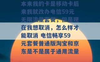 本来我的卡是移动卡后来我就改办电信59元无限流量套餐，但是现在我想取消，怎么样才能取消 电信畅享59元套餐普通版淘宝和京东是不是属于通用流量 