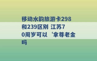 移动水韵旅游卡298和239区别 江苏70周岁可以‘拿尊老金吗 