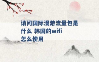 请问国际漫游流量包是什么 韩国的wifi怎么使用 