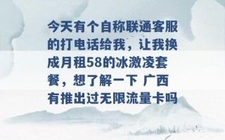 今天有个自称联通客服的打电话给我，让我换成月租58的冰激凌套餐，想了解一下 广西有推出过无限流量卡吗 