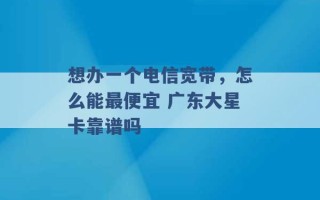 想办一个电信宽带，怎么能最便宜 广东大星卡靠谱吗 