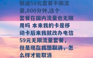 联通59元套餐不限流量,800分钟,这个套餐在国内流量也无限用吗 本来我的卡是移动卡后来我就改办电信59元无限流量套餐，但是现在我想取消，怎么样才能取消 