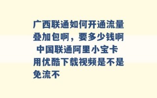 广西联通如何开通流量叠加包啊，要多少钱啊 中国联通阿里小宝卡用优酷下载视频是不是免流不 