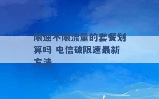 限速不限流量的套餐划算吗 电信破限速最新方法 