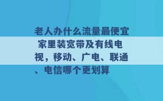 老人办什么流量最便宜 家里装宽带及有线电视，移动、广电、联通、电信哪个更划算 