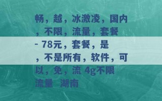 畅，越，冰激凌，国内，不限，流量，套餐 - 78元，套餐，是，不是所有，软件，可以，免，流 4g不限流量  湖南 