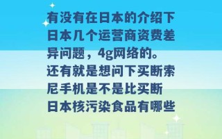 有没有在日本的介绍下日本几个运营商资费差异问题，4g网络的。还有就是想问下买断索尼手机是不是比买断 日本核污染食品有哪些 