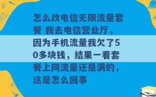 怎么改电信无限流量套餐 我去电信营业厅，因为手机流量我欠了50多块钱，结果一看套餐上网流量还是满的，这是怎么回事 