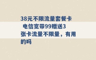 38元不限流量套餐卡 电信宽带99赠送3张卡流量不限量，有用的吗 