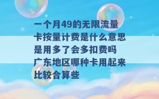 一个月49的无限流量卡按量计费是什么意思是用多了会多扣费吗 广东地区哪种卡用起来比较合算些 